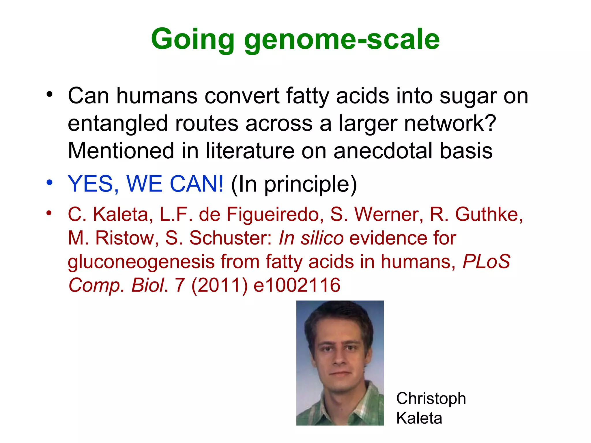 Going genome-scale
• Can humans convert fatty acids into sugar on
entangled routes across a larger network?
Mentioned in literature on anecdotal basis
• YES, WE CAN! (In principle)
• C. Kaleta, L.F. de Figueiredo, S. Werner, R. Guthke,
M. Ristow, S. Schuster: In silico evidence for
gluconeogenesis from fatty acids in humans, PLoS
Comp. Biol. 7 (2011) e1002116
Christoph
Kaleta
 