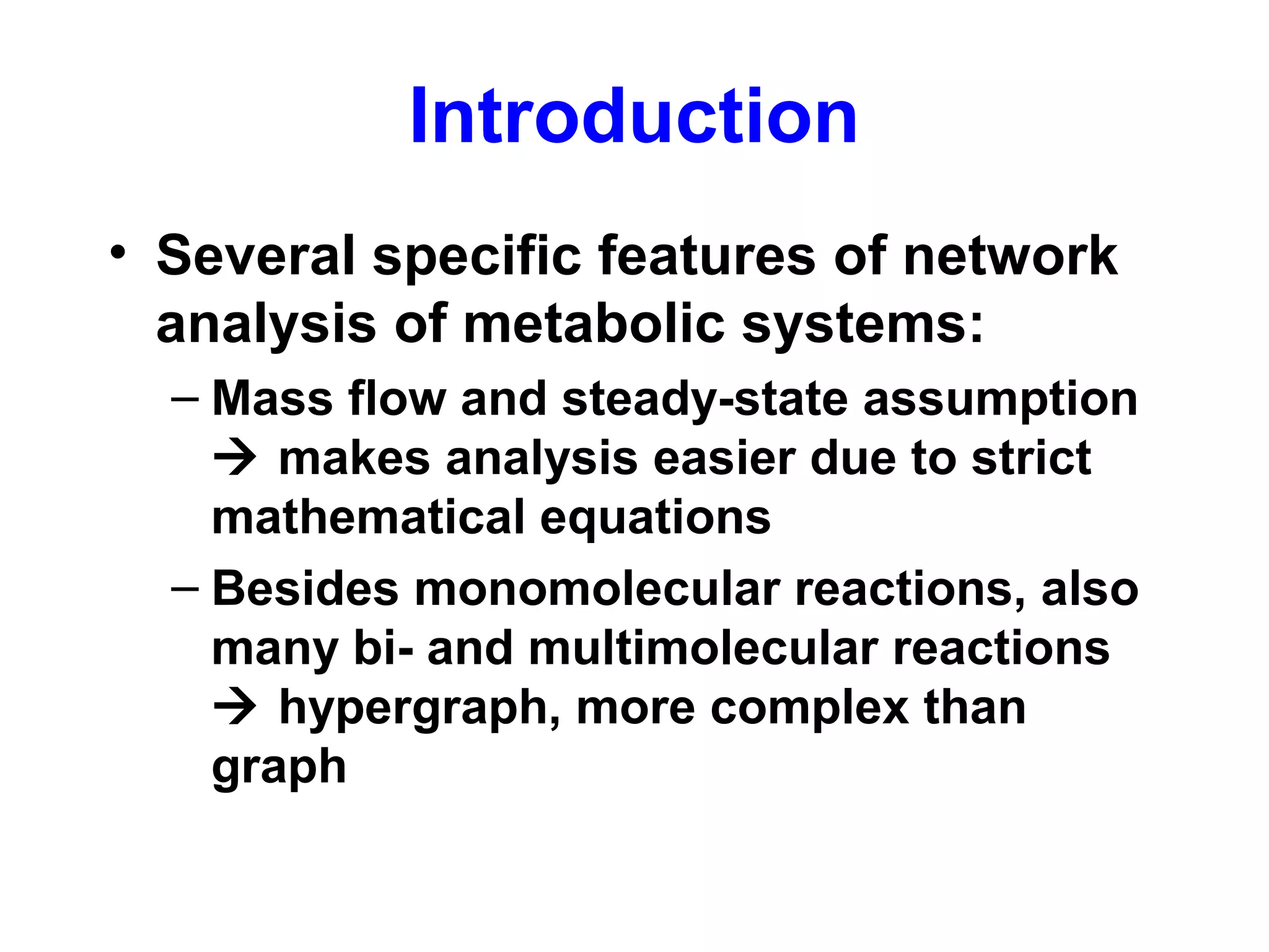 Introduction
• Several specific features of network
analysis of metabolic systems:
– Mass flow and steady-state assumption
 makes analysis easier due to strict
mathematical equations
– Besides monomolecular reactions, also
many bi- and multimolecular reactions
 hypergraph, more complex than
graph
 