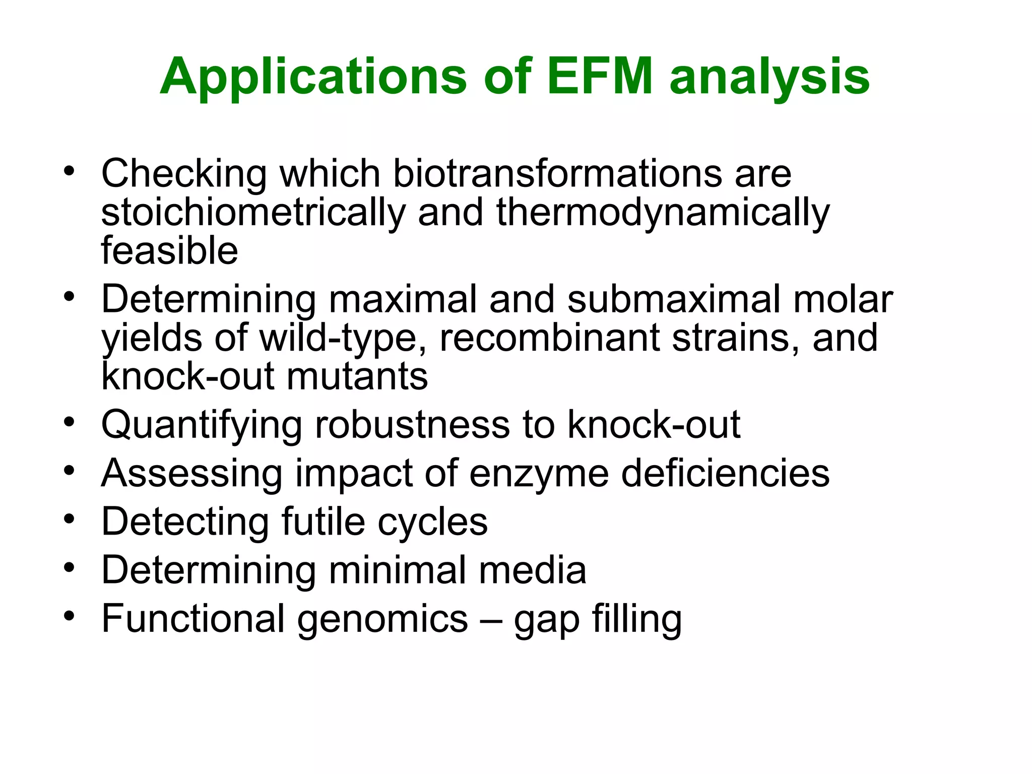 Applications of EFM analysis
• Checking which biotransformations are
stoichiometrically and thermodynamically
feasible
• Determining maximal and submaximal molar
yields of wild-type, recombinant strains, and
knock-out mutants
• Quantifying robustness to knock-out
• Assessing impact of enzyme deficiencies
• Detecting futile cycles
• Determining minimal media
• Functional genomics – gap filling
 