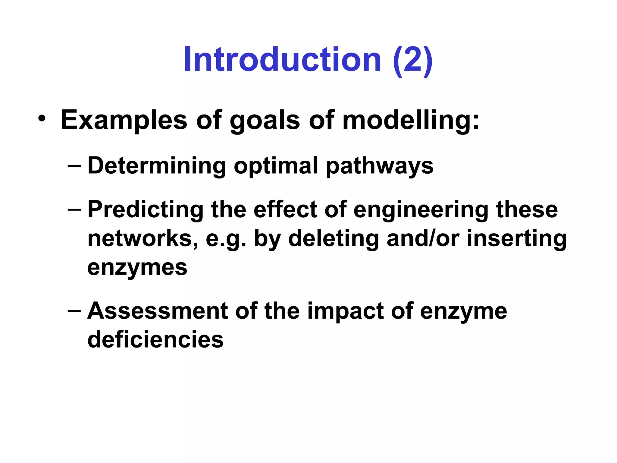 Introduction (2)
• Examples of goals of modelling:
– Determining optimal pathways
– Predicting the effect of engineering these
networks, e.g. by deleting and/or inserting
enzymes
– Assessment of the impact of enzyme
deficiencies
 