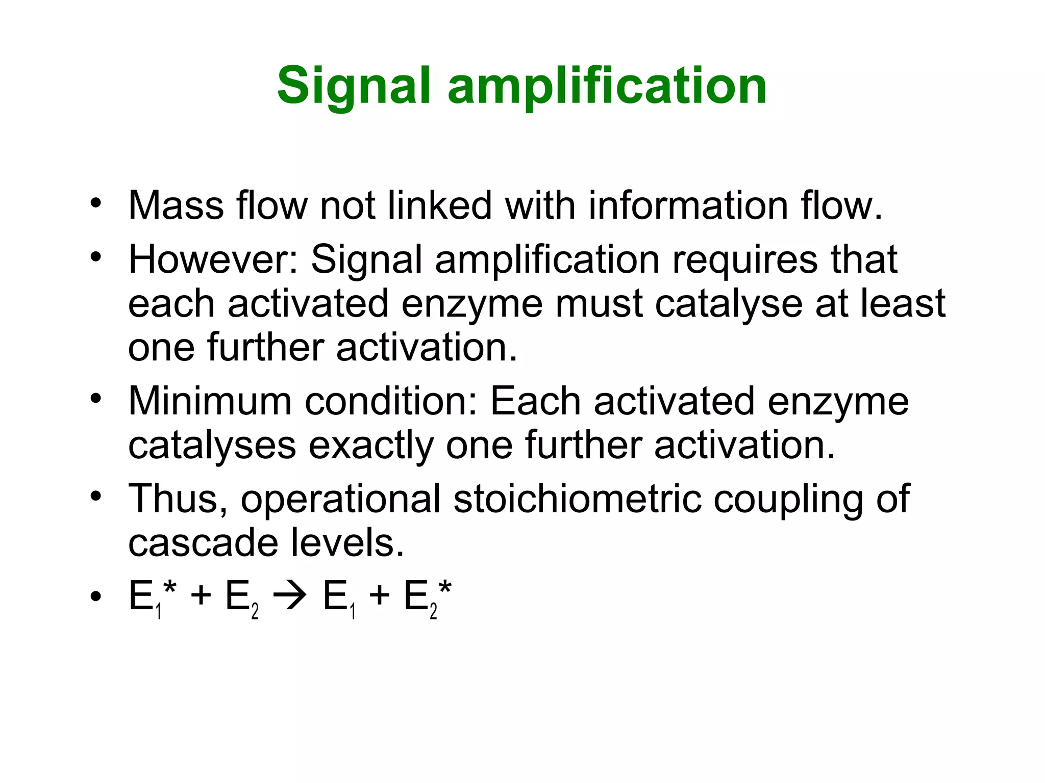 Signal amplification
• Mass flow not linked with information flow.
• However: Signal amplification requires that
each activated enzyme must catalyse at least
one further activation.
• Minimum condition: Each activated enzyme
catalyses exactly one further activation.
• Thus, operational stoichiometric coupling of
cascade levels.
• E1* + E2  E1 + E2*
 