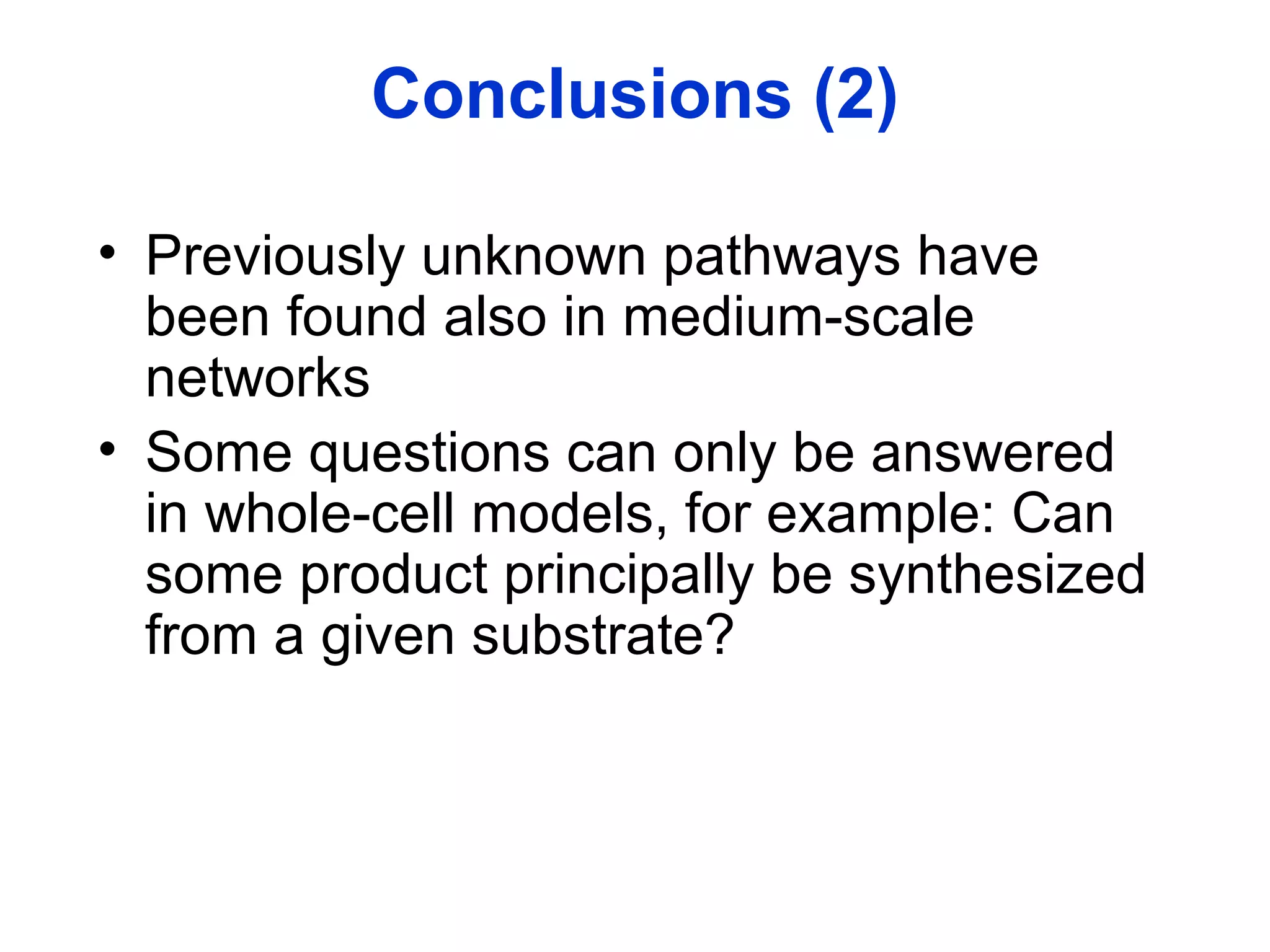 Conclusions (2)
• Previously unknown pathways have
been found also in medium-scale
networks
• Some questions can only be answered
in whole-cell models, for example: Can
some product principally be synthesized
from a given substrate?
 