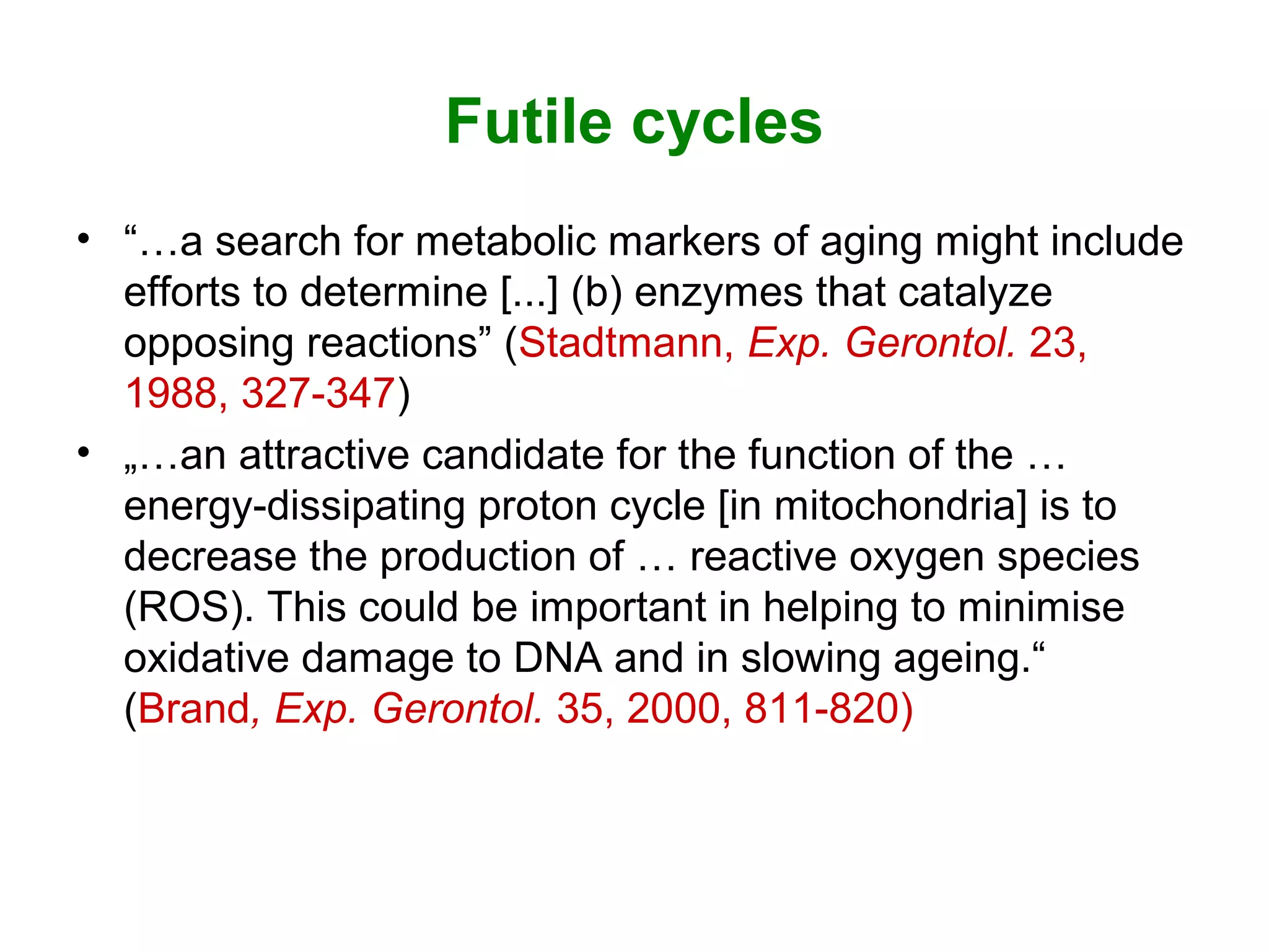 Futile cycles
• “…a search for metabolic markers of aging might include
efforts to determine [...] (b) enzymes that catalyze
opposing reactions” (Stadtmann, Exp. Gerontol. 23,
1988, 327-347)
• „…an attractive candidate for the function of the …
energy-dissipating proton cycle [in mitochondria] is to
decrease the production of … reactive oxygen species
(ROS). This could be important in helping to minimise
oxidative damage to DNA and in slowing ageing.“
(Brand, Exp. Gerontol. 35, 2000, 811-820)
 
