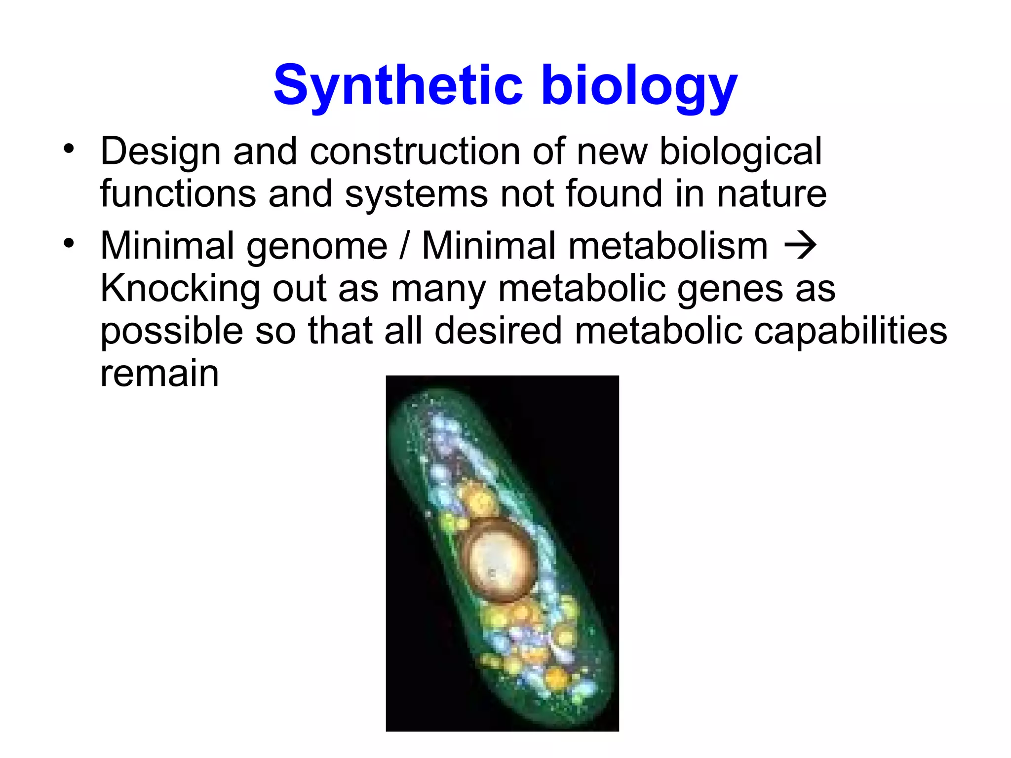 Synthetic biology
• Design and construction of new biological
functions and systems not found in nature
• Minimal genome / Minimal metabolism 
Knocking out as many metabolic genes as
possible so that all desired metabolic capabilities
remain
 