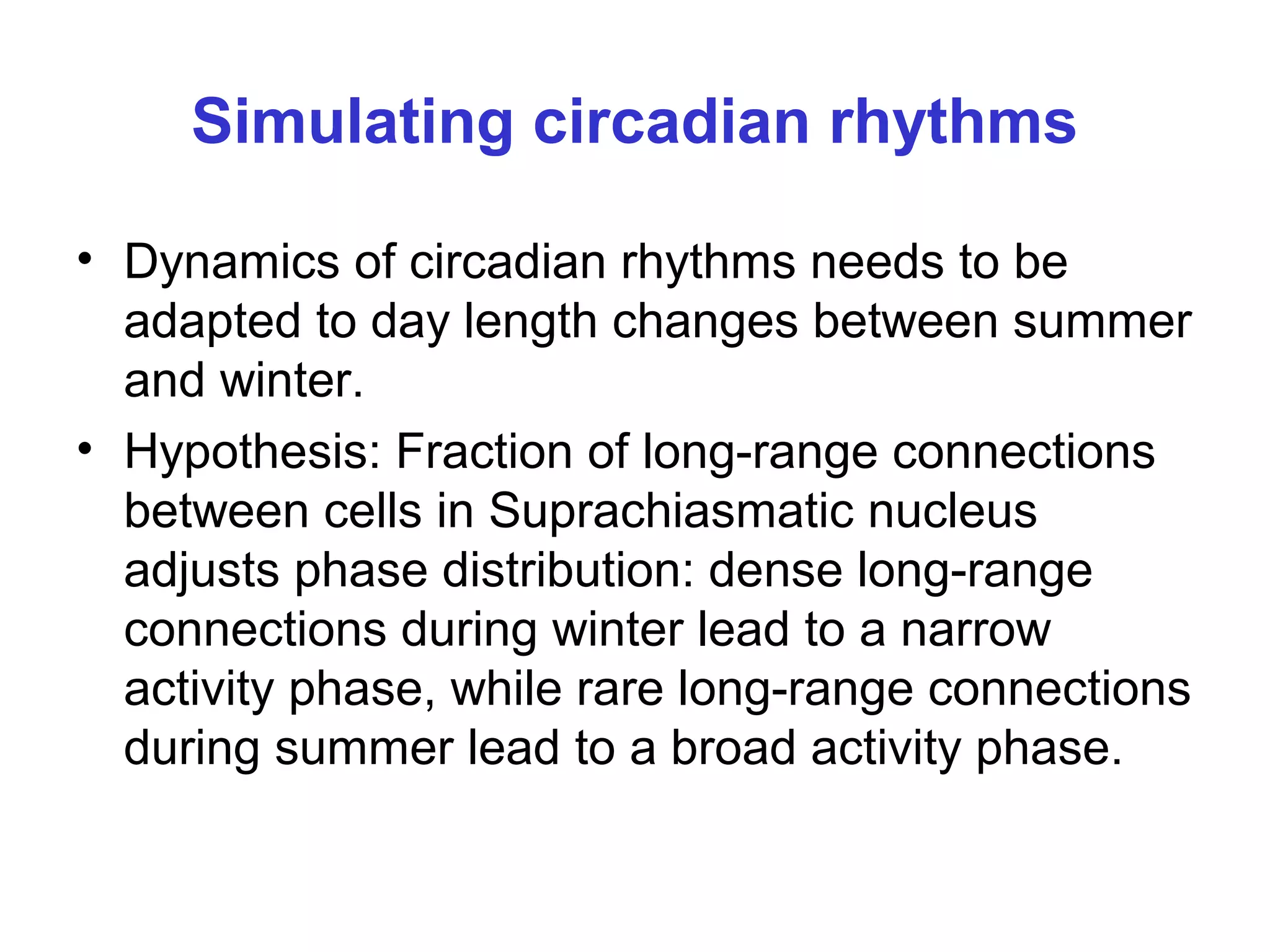 Simulating circadian rhythms
• Dynamics of circadian rhythms needs to be
adapted to day length changes between summer
and winter.
• Hypothesis: Fraction of long-range connections
between cells in Suprachiasmatic nucleus
adjusts phase distribution: dense long-range
connections during winter lead to a narrow
activity phase, while rare long-range connections
during summer lead to a broad activity phase.
 