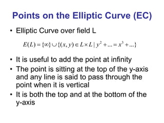 Points on the Elliptic Curve (EC)
• Elliptic Curve over field L
• It is useful to add the point at infinity
• The point is sitting at the top of the y-axis
and any line is said to pass through the
point when it is vertical
• It is both the top and at the bottom of the
y-axis
2 3
( ) { } {( , ) | ... ...}
E L x y L L y x
       
 