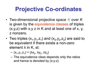 Projective Co-ordinates
• Two-dimensional projective space over K
is given by the equivalence classes of triples
(x,y,z) with x,y z in K and at least one of x, y,
z nonzero.
• Two triples (x1,y1,z1) and (x2,y2,z2) are said to
be equivalent if there exists a non-zero
element λ in K, st:
– (x1,y1,z1) = (λx2, λy2, λz2)
– The equivalence class depends only the ratios
and hence is denoted by (x:y:z)
2
K
P
 