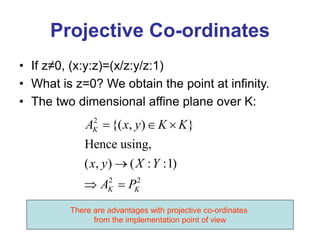 Projective Co-ordinates
• If z≠0, (x:y:z)=(x/z:y/z:1)
• What is z=0? We obtain the point at infinity.
• The two dimensional affine plane over K:
2
2 2
{( , ) }
Hence using,
( , ) ( : :1)
K
K K
A x y K K
x y X Y
A P
  

 
There are advantages with projective co-ordinates
from the implementation point of view
 