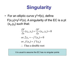 Singularity
• For an elliptic curve y2=f(x), define
F(x,y)=y2-F(x). A singularity of the EC is a pt
(x0,y0) such that:
0 0 0 0
0 0
0 0
( , ) ( , ) 0
,2 '( ) 0
, ( ) '( )
f has a double root
F F
x y x y
x y
or y f x
or f x f x
 
 
 
  


It is usual to assume the EC has no singular points
 