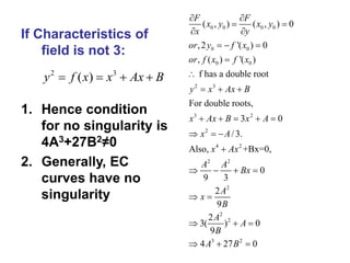 If Characteristics of
field is not 3:
1. Hence condition
for no singularity is
4A3+27B2≠0
2. Generally, EC
curves have no
singularity
0 0 0 0
0 0
0 0
2 3
3 2
2
4 2
2 2
2
2
2
3 2
( , ) ( , ) 0
,2 '( ) 0
, ( ) '( )
f has a double root
For double roots,
3 0
/3.
Also, +Bx=0,
0
9 3
2
9
2
3( ) 0
9
4 27 0
F F
x y x y
x y
or y f x
or f x f x
y x Ax B
x Ax B x A
x A
x Ax
A A
Bx
A
x
B
A
A
B
A B
 
 
 
  


  
    
  

   
 
  
  
2 3
( )
y f x x Ax B
   
 