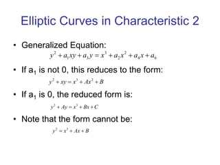 Elliptic Curves in Characteristic 2
• Generalized Equation:
• If a1 is not 0, this reduces to the form:
• If a1 is 0, the reduced form is:
• Note that the form cannot be:
2 3 2
y xy x Ax B
   
2 3 2
1 3 2 4 6
y a xy a y x a x a x a
     
2 3
y Ay x Bx C
   
2 3
y x Ax B
  
 