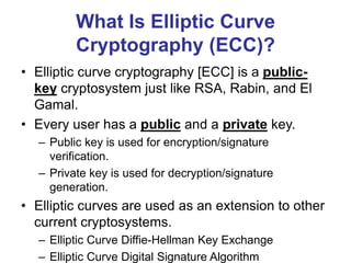 What Is Elliptic Curve
Cryptography (ECC)?
• Elliptic curve cryptography [ECC] is a public-
key cryptosystem just like RSA, Rabin, and El
Gamal.
• Every user has a public and a private key.
– Public key is used for encryption/signature
verification.
– Private key is used for decryption/signature
generation.
• Elliptic curves are used as an extension to other
current cryptosystems.
– Elliptic Curve Diffie-Hellman Key Exchange
– Elliptic Curve Digital Signature Algorithm
 