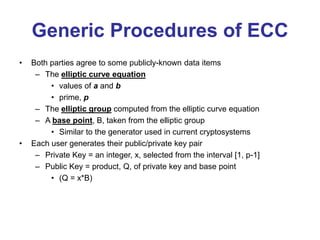 Generic Procedures of ECC
• Both parties agree to some publicly-known data items
– The elliptic curve equation
• values of a and b
• prime, p
– The elliptic group computed from the elliptic curve equation
– A base point, B, taken from the elliptic group
• Similar to the generator used in current cryptosystems
• Each user generates their public/private key pair
– Private Key = an integer, x, selected from the interval [1, p-1]
– Public Key = product, Q, of private key and base point
• (Q = x*B)
 