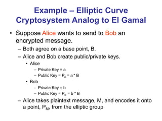 Example – Elliptic Curve
Cryptosystem Analog to El Gamal
• Suppose Alice wants to send to Bob an
encrypted message.
– Both agree on a base point, B.
– Alice and Bob create public/private keys.
• Alice
– Private Key = a
– Public Key = PA = a * B
• Bob
– Private Key = b
– Public Key = PB = b * B
– Alice takes plaintext message, M, and encodes it onto
a point, PM, from the elliptic group
 