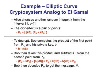 Example – Elliptic Curve
Cryptosystem Analog to El Gamal
– Alice chooses another random integer, k from the
interval [1, p-1]
– The ciphertext is a pair of points
• PC = [ (kB), (PM + kPB) ]
– To decrypt, Bob computes the product of the first point
from PC and his private key, b
• b * (kB)
– Bob then takes this product and subtracts it from the
second point from PC
• (PM + kPB) – [b(kB)] = PM + k(bB) – b(kB) = PM
– Bob then decodes PM to get the message, M.
 