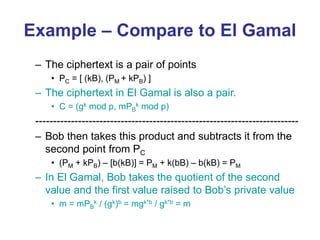 Example – Compare to El Gamal
– The ciphertext is a pair of points
• PC = [ (kB), (PM + kPB) ]
– The ciphertext in El Gamal is also a pair.
• C = (gk mod p, mPB
k mod p)
--------------------------------------------------------------------------
– Bob then takes this product and subtracts it from the
second point from PC
• (PM + kPB) – [b(kB)] = PM + k(bB) – b(kB) = PM
– In El Gamal, Bob takes the quotient of the second
value and the first value raised to Bob’s private value
• m = mPB
k / (gk)b = mgk*b / gk*b = m
 