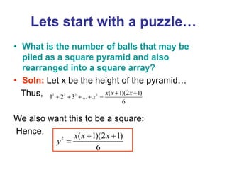 Lets start with a puzzle…
• What is the number of balls that may be
piled as a square pyramid and also
rearranged into a square array?
• Soln: Let x be the height of the pyramid…
Thus,
We also want this to be a square:
Hence,
2 2 2 2 ( 1)(2 1)
1 2 3 ...
6
x x x
x
 
    
2 ( 1)(2 1)
6
x x x
y
 

 