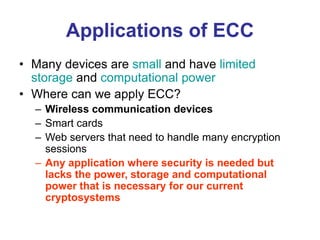 Applications of ECC
• Many devices are small and have limited
storage and computational power
• Where can we apply ECC?
– Wireless communication devices
– Smart cards
– Web servers that need to handle many encryption
sessions
– Any application where security is needed but
lacks the power, storage and computational
power that is necessary for our current
cryptosystems
 