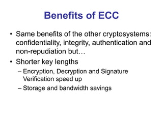 Benefits of ECC
• Same benefits of the other cryptosystems:
confidentiality, integrity, authentication and
non-repudiation but…
• Shorter key lengths
– Encryption, Decryption and Signature
Verification speed up
– Storage and bandwidth savings
 