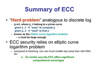 Summary of ECC
• “Hard problem” analogous to discrete log
– Q=kP, where Q,P belong to a prime curve
given k,P  “easy” to compute Q
given Q,P  “hard” to find k
– known as the elliptic curve logarithm problem
• k must be large enough
• ECC security relies on elliptic curve
logarithm problem
– compared to factoring, can use much smaller key sizes than with RSA
etc
 for similar security ECC offers significant
computational advantages
 