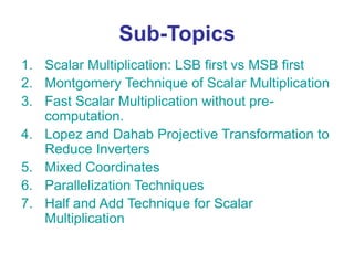 Sub-Topics
1. Scalar Multiplication: LSB first vs MSB first
2. Montgomery Technique of Scalar Multiplication
3. Fast Scalar Multiplication without pre-
computation.
4. Lopez and Dahab Projective Transformation to
Reduce Inverters
5. Mixed Coordinates
6. Parallelization Techniques
7. Half and Add Technique for Scalar
Multiplication
 