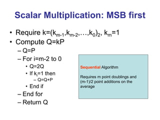Scalar Multiplication: MSB first
• Require k=(km-1,km-2,…,k0)2, km=1
• Compute Q=kP
– Q=P
– For i=m-2 to 0
• Q=2Q
• If ki=1 then
– Q=Q+P
• End if
– End for
– Return Q
Sequential Algorithm
Requires m point doublings and
(m-1)/2 point additions on the
average
 