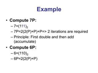 Example
• Compute 7P:
– 7=(111)2
– 7P=2(2(P)+P)+P=> 2 iterations are required
– Principle: First double and then add
(accumulate)
• Compute 6P:
– 6=(110)2
– 6P=2(2(P)+P)
 