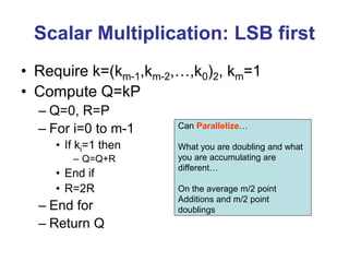 Scalar Multiplication: LSB first
• Require k=(km-1,km-2,…,k0)2, km=1
• Compute Q=kP
– Q=0, R=P
– For i=0 to m-1
• If ki=1 then
– Q=Q+R
• End if
• R=2R
– End for
– Return Q
Can Parallelize…
What you are doubling and what
you are accumulating are
different…
On the average m/2 point
Additions and m/2 point
doublings
 