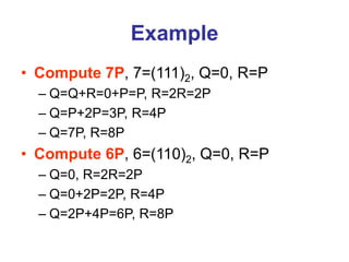 Example
• Compute 7P, 7=(111)2, Q=0, R=P
– Q=Q+R=0+P=P, R=2R=2P
– Q=P+2P=3P, R=4P
– Q=7P, R=8P
• Compute 6P, 6=(110)2, Q=0, R=P
– Q=0, R=2R=2P
– Q=0+2P=2P, R=4P
– Q=2P+4P=6P, R=8P
 