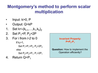 Montgomery’s method to perform scalar
multiplication
• Input: k>0, P
• Output: Q=kP
1. Set k<-(kl-1,…,k1,k0)2
2. Set P1=P, P2=2P
3. For i from l-2 to 0
If ki=1,
Set P1=P1+P2, P2=2P2
else
Set P2=P2+P1, P1=2P1
4. Return Q=P1
Invariant Property:
P=P2-P1
Question: How to implement the
Operation efficiently?
 
