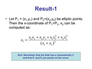 Result-1
• Let P1 = (x1,y1) and P2=(x2,y2) be elliptic points.
Then the x-coordinate of P1+P2, x3 can be
computed as:
2 2
1 2 2 1 1 2 2 1
3 2
1 2
( )
x y x y x x x x
x
x x
  


Hint: Remember that the field has a characteristic 2
and that P1 and P2 are points on the curve
 