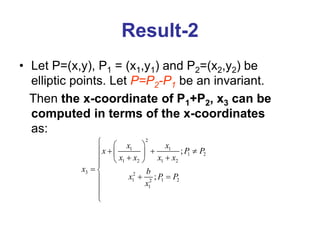 Result-2
• Let P=(x,y), P1 = (x1,y1) and P2=(x2,y2) be
elliptic points. Let P=P2-P1 be an invariant.
Then the x-coordinate of P1+P2, x3 can be
computed in terms of the x-coordinates
as:
2
1 1
1 2
1 2 1 2
3 2
1 1 2
2
1
;
;
x x
x P P
x x x x
x b
x P P
x
  
   
 
 
  

 
 




 