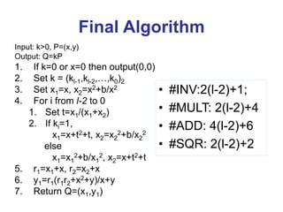 Final Algorithm
Input: k>0, P=(x,y)
Output: Q=kP
1. If k=0 or x=0 then output(0,0)
2. Set k = (kl-1,kl-2,…,k0)2
3. Set x1=x, x2=x2+b/x2
4. For i from l-2 to 0
1. Set t=x1/(x1+x2)
2. If ki=1,
x1=x+t2+t, x2=x2
2+b/x2
2
else
x1=x1
2+b/x1
2, x2=x+t2+t
5. r1=x1+x, r2=x2+x
6. y1=r1(r1r2+x2+y)/x+y
7. Return Q=(x1,y1)
• #INV:2(l-2)+1;
• #MULT: 2(l-2)+4
• #ADD: 4(l-2)+6
• #SQR: 2(l-2)+2
 
