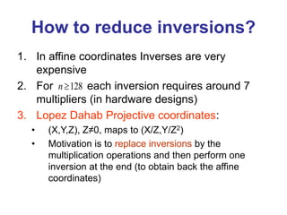 How to reduce inversions?
1. In affine coordinates Inverses are very
expensive
2. For each inversion requires around 7
multipliers (in hardware designs)
3. Lopez Dahab Projective coordinates:
• (X,Y,Z), Z≠0, maps to (X/Z,Y/Z2)
• Motivation is to replace inversions by the
multiplication operations and then perform one
inversion at the end (to obtain back the affine
coordinates)
128
n 
 