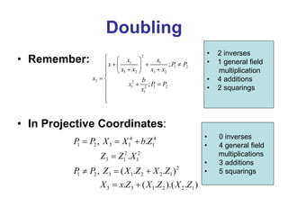 Doubling
• Remember:
• In Projective Coordinates:
2
1 1
1 2
1 2 1 2
3 2
1 1 2
2
1
;
;
x x
x P P
x x x x
x b
x P P
x
  
   
 
 
  

 
 




4 4
1 2 3 1 1
2 2
3 1 1
2
1 2 3 1 2 2 1
3 3 1 2 2 1
, .
.
, ( . . )
. ( . ).( . )
P P X X b Z
Z Z X
P P Z X Z X Z
X x Z X Z X Z
  

  
 
• 2 inverses
• 1 general field
multiplication
• 4 additions
• 2 squarings
• 0 inverses
• 4 general field
multiplications
• 3 additions
• 5 squarings
 