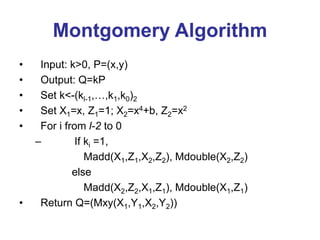 Montgomery Algorithm
• Input: k>0, P=(x,y)
• Output: Q=kP
• Set k<-(kl-1,…,k1,k0)2
• Set X1=x, Z1=1; X2=x4+b, Z2=x2
• For i from l-2 to 0
– If ki =1,
Madd(X1,Z1,X2,Z2), Mdouble(X2,Z2)
else
Madd(X2,Z2,X1,Z1), Mdouble(X1,Z1)
• Return Q=(Mxy(X1,Y1,X2,Y2))
 
