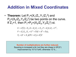 Addition in Mixed Coordinates
• Theorem: Let P1=(X1/Z1,Y1/Z1
2) and
P2=(X2/Z2,Y2/Z2
2) be two points on the curve.
If Z1=1, then P1+P2=(X3/Z3,Y3/Z3
2) st.
Number of multiplications are further reduced.
Squaring is increased a bit, but they are cheap in GF(2n)
Improvement by 10 % if a≠0, otherwise 12 %...
2 2
2 1 2 2 1 2 2 3
2 2
3 1 3
2
3 3 3 3
, , , ,
, ( ),
( )( )
U Z Y Y S Z X X T Z S Z T
V Z X X U T U S Ta
Y V X TU Z Z C
     
    
   
 