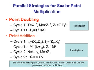 Parallel Strategies for Scalar Point
Multiplication
• Point Doubling
– Cycle 1: T=X1
2, M=cZ1
2, Z2=T.Z1
2
– Cycle 1a: X2=T2+M2
• Point Addition
– Cycle 1: t1=(X1.Z2); t2=(Z1.X2)
– Cycle 1a: M=(t1+t2), Z1=M2
– Cycle 2: N=t1.t2, M=xZ1
– Cycle 2a: X1=M+N
1 multiplier
2 multipliers
We assume that squarings and multiplications with constants can be
performed without multipliers…
 