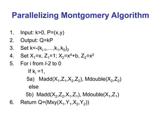 Parallelizing Montgomery Algorithm
1. Input: k>0, P=(x,y)
2. Output: Q=kP
3. Set k<-(kl-1,…,k1,k0)2
4. Set X1=x, Z1=1; X2=x4+b, Z2=x2
5. For i from l-2 to 0
If ki =1,
5a) Madd(X1,Z1,X2,Z2), Mdouble(X2,Z2)
else
5b) Madd(X2,Z2,X1,Z1), Mdouble(X1,Z1)
6. Return Q=(Mxy(X1,Y1,X2,Y2))
 