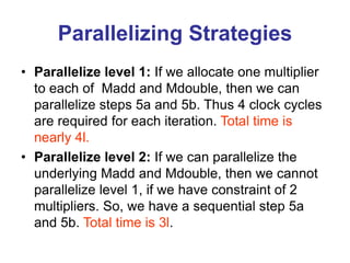 Parallelizing Strategies
• Parallelize level 1: If we allocate one multiplier
to each of Madd and Mdouble, then we can
parallelize steps 5a and 5b. Thus 4 clock cycles
are required for each iteration. Total time is
nearly 4l.
• Parallelize level 2: If we can parallelize the
underlying Madd and Mdouble, then we cannot
parallelize level 1, if we have constraint of 2
multipliers. So, we have a sequential step 5a
and 5b. Total time is 3l.
 