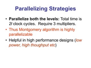 Parallelizing Strategies
• Parallelize both the levels: Total time is
2l clock cycles. Require 3 multipliers.
• Thus Montgomery algorithm is highly
parallelizable
• Helpful in high performance designs (low
power, high thoughput etc)
 