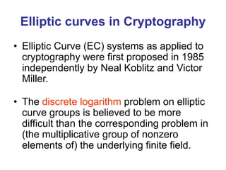 Elliptic curves in Cryptography
• Elliptic Curve (EC) systems as applied to
cryptography were first proposed in 1985
independently by Neal Koblitz and Victor
Miller.
• The discrete logarithm problem on elliptic
curve groups is believed to be more
difficult than the corresponding problem in
(the multiplicative group of nonzero
elements of) the underlying finite field.
 