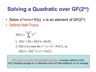 Solving a Quadratic over GF(2m)
• Solve x2+x=c+Tr(c), c is an element of GF(2m)
• Define Half Trace:
2
( 1)/2
2
0
2
2
( )
1. ( ) ( ) ( )
2. ( ) is a root for ( ), as
( ) ( ) ( )
i
m
i
H C C
H C D H C H D
H C x x C Tr C
H C H C C Tr C



  
  
  

H(C) gives a root for the quadratic equation. A simple method to find
H(C) requires storage for m elements and m/2 field additions on an average
 