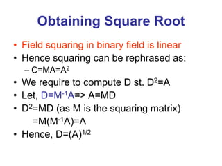 Obtaining Square Root
• Field squaring in binary field is linear
• Hence squaring can be rephrased as:
– C=MA=A2
• We require to compute D st. D2=A
• Let, D=M-1A=> A=MD
• D2=MD (as M is the squaring matrix)
=M(M-1A)=A
• Hence, D=(A)1/2
 