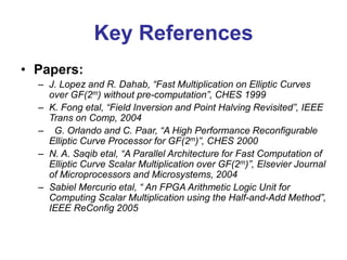 Key References
• Papers:
– J. Lopez and R. Dahab, “Fast Multiplication on Elliptic Curves
over GF(2m) without pre-computation”, CHES 1999
– K. Fong etal, “Field Inversion and Point Halving Revisited”, IEEE
Trans on Comp, 2004
– G. Orlando and C. Paar, “A High Performance Reconfigurable
Elliptic Curve Processor for GF(2m)”, CHES 2000
– N. A. Saqib etal, “A Parallel Architecture for Fast Computation of
Elliptic Curve Scalar Multiplication over GF(2m)”, Elsevier Journal
of Microprocessors and Microsystems, 2004
– Sabiel Mercurio etal, “ An FPGA Arithmetic Logic Unit for
Computing Scalar Multiplication using the Half-and-Add Method”,
IEEE ReConfig 2005
 