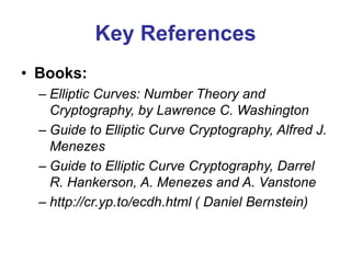 Key References
• Books:
– Elliptic Curves: Number Theory and
Cryptography, by Lawrence C. Washington
– Guide to Elliptic Curve Cryptography, Alfred J.
Menezes
– Guide to Elliptic Curve Cryptography, Darrel
R. Hankerson, A. Menezes and A. Vanstone
– http://cr.yp.to/ecdh.html ( Daniel Bernstein)
 