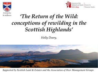 „The Return of the Wild:
        conceptions of rewilding in the
             Scottish Highlands‟
                                  Holly Deary,




Supported by Scottish Land & Estates and the Association of Deer Management Groups
 