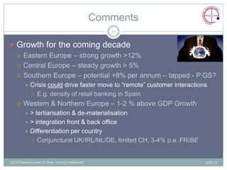 Comments
                                                            15

 Growth for the coming decade
   Eastern Europe – strong growth >12%

   Central Europe – steady growth > 5%

   Southern Europe – potential +8% per annum – tapped - PiGS?
             Crisis could drive faster move to “remote” customer interactions
               E.g. density of retail banking in Spain

        Western & Northern Europe – 1-2 % above GDP Growth
           > tertiarisation & de-materialisation
           > integration front & back office
           Differentiation per country
             Conjunctural UK/IRL/NL/DE, limited CH, 3-4% p.a. FR/BE



(c)Call Communications & Areia - Strictly Confidential                       6.03.13
 