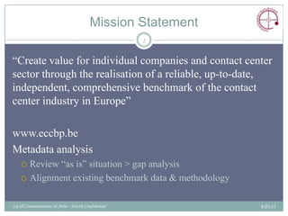 Mission Statement
                                                         2


“Create value for individual companies and contact center
sector through the realisation of a reliable, up-to-date,
independent, comprehensive benchmark of the contact
center industry in Europe”

www.eccbp.be
Metadata analysis
     Review “as is” situation > gap analysis
     Alignment existing benchmark data & methodology


(c)Call Communications & Areia - Strictly Confidential          6.03.13
 