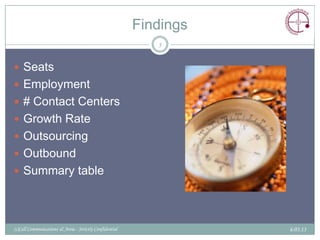 Findings
                                                            5


 Seats
 Employment
 # Contact Centers
 Growth Rate
 Outsourcing
 Outbound
 Summary table




(c)Call Communications & Areia - Strictly Confidential              6.03.13
 